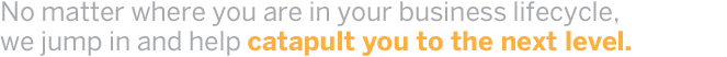 no matter where you are in your business lifecyle we jump in and help catapult you to the next level